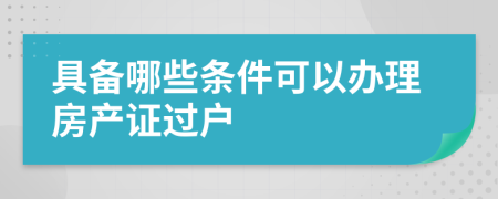 具备哪些条件可以办理房产证过户