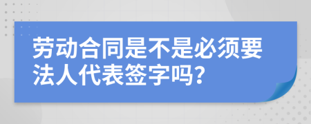 劳动合同是不是必须要法人代表签字吗？