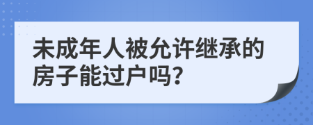 未成年人被允许继承的房子能过户吗？