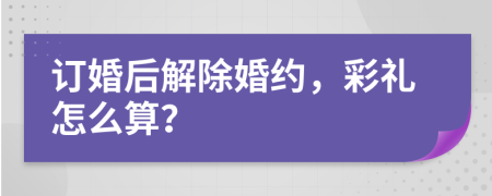 订婚后解除婚约，彩礼怎么算？