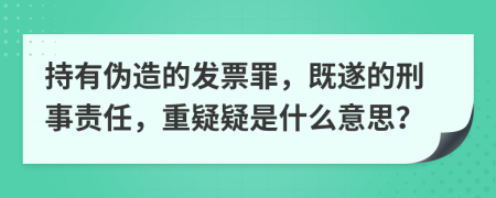 持有伪造的发票罪，既遂的刑事责任，重疑疑是什么意思？