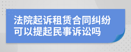 法院起诉租赁合同纠纷可以提起民事诉讼吗