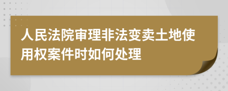 人民法院审理非法变卖土地使用权案件时如何处理