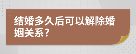 结婚多久后可以解除婚姻关系?