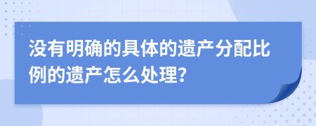 没有明确的具体的遗产分配比例的遗产怎么处理？