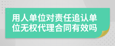 用人单位对责任追认单位无权代理合同有效吗