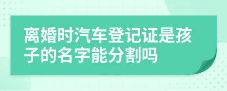 离婚时汽车登记证是孩子的名字能分割吗