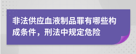 非法供应血液制品罪有哪些构成条件，刑法中规定危险