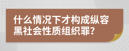 什么情况下才构成纵容黑社会性质组织罪？