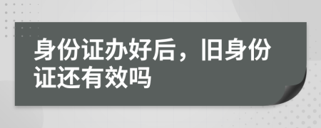 身份证办好后，旧身份证还有效吗