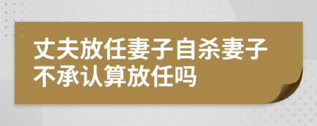 丈夫放任妻子自杀妻子不承认算放任吗