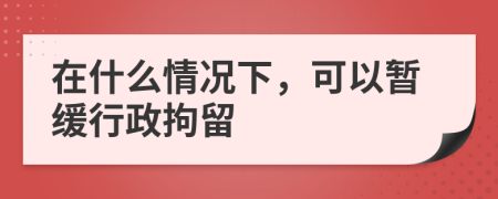 在什么情况下，可以暂缓行政拘留