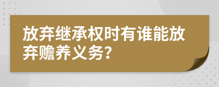 放弃继承权时有谁能放弃赡养义务？