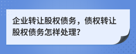 企业转让股权债务，债权转让股权债务怎样处理？