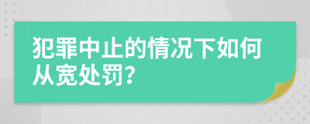 犯罪中止的情况下如何从宽处罚？