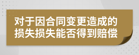 对于因合同变更造成的损失损失能否得到赔偿