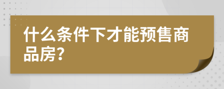 什么条件下才能预售商品房？