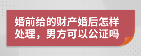 婚前给的财产婚后怎样处理，男方可以公证吗