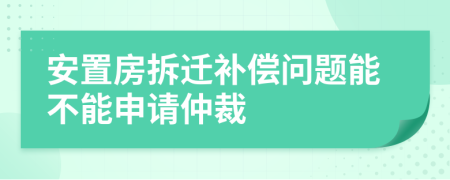 安置房拆迁补偿问题能不能申请仲裁