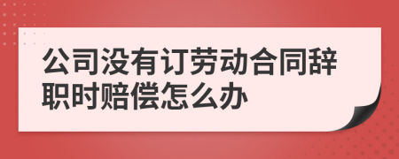 公司没有订劳动合同辞职时赔偿怎么办