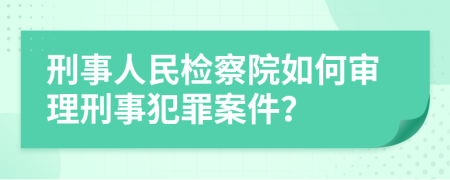 刑事人民检察院如何审理刑事犯罪案件？