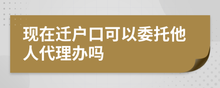 现在迁户口可以委托他人代理办吗