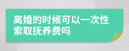 离婚的时候可以一次性索取抚养费吗