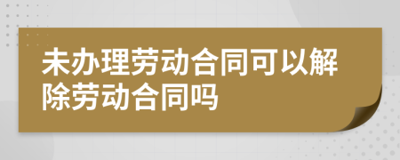 未办理劳动合同可以解除劳动合同吗