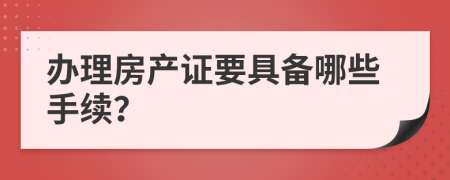 办理房产证要具备哪些手续？