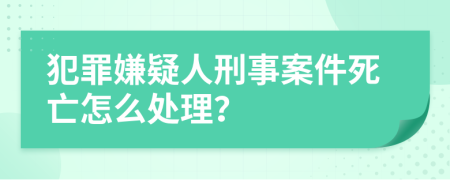 犯罪嫌疑人刑事案件死亡怎么处理？