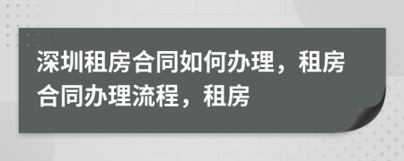 深圳租房合同如何办理，租房合同办理流程，租房