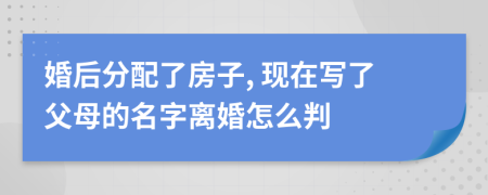 婚后分配了房子, 现在写了父母的名字离婚怎么判