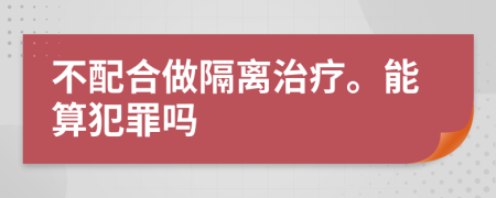 不配合做隔离治疗。能算犯罪吗