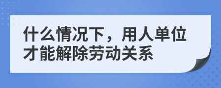 什么情况下，用人单位才能解除劳动关系