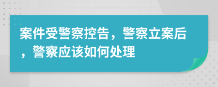 案件受警察控告，警察立案后，警察应该如何处理