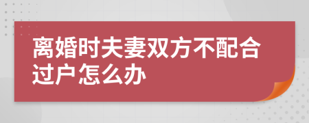 离婚时夫妻双方不配合过户怎么办