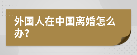 外国人在中国离婚怎么办？