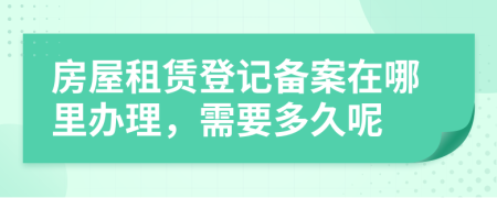 房屋租赁登记备案在哪里办理，需要多久呢