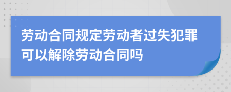 劳动合同规定劳动者过失犯罪可以解除劳动合同吗