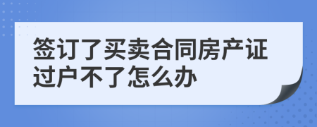 签订了买卖合同房产证过户不了怎么办