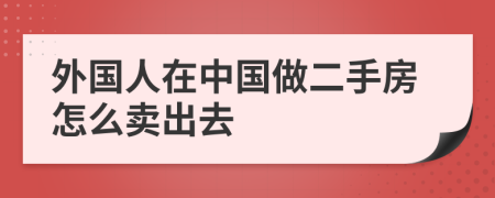 外国人在中国做二手房怎么卖出去