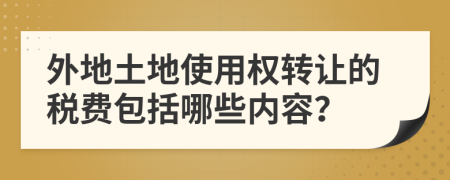 外地土地使用权转让的税费包括哪些内容？