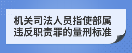 机关司法人员指使部属违反职责罪的量刑标准