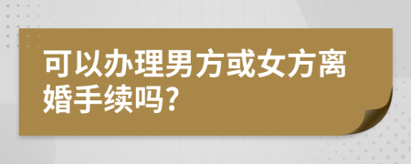 可以办理男方或女方离婚手续吗?