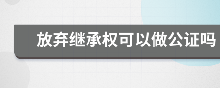 放弃继承权可以做公证吗