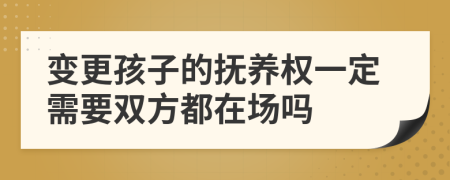 变更孩子的抚养权一定需要双方都在场吗