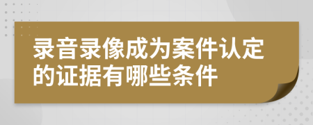 录音录像成为案件认定的证据有哪些条件