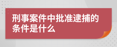 刑事案件中批准逮捕的条件是什么