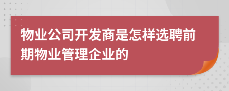 物业公司开发商是怎样选聘前期物业管理企业的