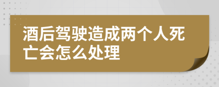 酒后驾驶造成两个人死亡会怎么处理